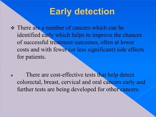  There are a number of cancers which can be
identified early which helps to improve the chances
of successful treatment outcomes, often at lower
costs and with fewer (or less significant) side effects
for patients.
 There are cost-effective tests that help detect
colorectal, breast, cervical and oral cancers early and
further tests are being developed for other cancers.
 