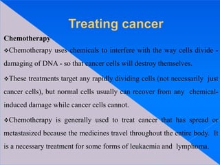 Chemotherapy
Chemotherapy uses chemicals to interfere with the way cells divide -
damaging of DNA - so that cancer cells will destroy themselves.
These treatments target any rapidly dividing cells (not necessarily just
cancer cells), but normal cells usually can recover from any chemical-
induced damage while cancer cells cannot.
Chemotherapy is generally used to treat cancer that has spread or
metastasized because the medicines travel throughout the entire body. It
is a necessary treatment for some forms of leukaemia and lymphoma.
 