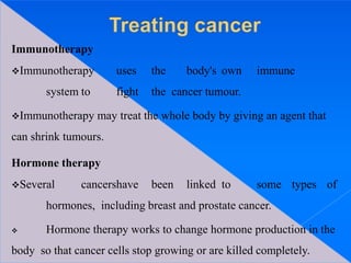 Immunotherapy
Immunotherapy uses the body's own immune
system to fight the cancer tumour.
Immunotherapy may treat the whole body by giving an agent that
can shrink tumours.
Hormone therapy
Several cancershave been linked to some types of
hormones, including breast and prostate cancer.
 Hormone therapy works to change hormone production in the
body so that cancer cells stop growing or are killed completely.
 