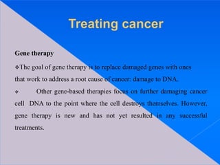 Gene therapy
The goal of gene therapy is to replace damaged genes with ones
that work to address a root cause of cancer: damage to DNA.
 Other gene-based therapies focus on further damaging cancer
cell DNA to the point where the cell destroys themselves. However,
gene therapy is new and has not yet resulted in any successful
treatments.
 