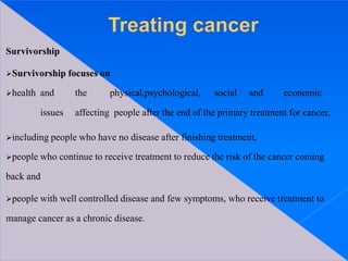 Survivorship
Survivorship focuses on
health and the physical,psychological, social and economic
issues affecting people after the end of the primary treatment for cancer,
including people who have no disease after finishing treatment,
people who continue to receive treatment to reduce the risk of the cancer coming
back and
people with well controlled disease and few symptoms, who receive treatment to
manage cancer as a chronic disease.
 