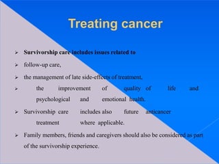  Survivorship care includes issues related to
 follow-up care,
 the management of late side-effects of treatment,
 the improvement of quality of life and
psychological and emotional health.
 Survivorship care includes also future anticancer
treatment where applicable.
 Family members, friends and caregivers should also be considered as part
of the survivorship experience.
 