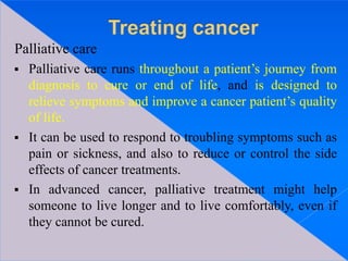 Palliative care
 Palliative care runs throughout a patient’s journey from
diagnosis to cure or end of life, and is designed to
relieve symptoms and improve a cancer patient’s quality
of life.
 It can be used to respond to troubling symptoms such as
pain or sickness, and also to reduce or control the side
effects of cancer treatments.
 In advanced cancer, palliative treatment might help
someone to live longer and to live comfortably, even if
they cannot be cured.
 