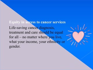 Equity in access to cancer services
Life-saving cancer diagnosis,
treatment and care should be equal
for all – no matter where you live,
what your income, your ethnicity or
gender.
 