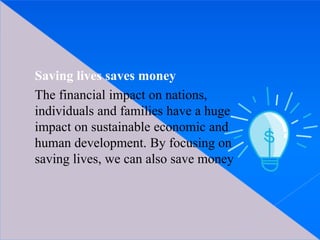 Saving lives saves money
The financial impact on nations,
individuals and families have a huge
impact on sustainable economic and
human development. By focusing on
saving lives, we can also save money
 