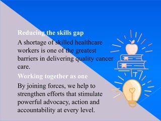 Reducing the skills gap
A shortage of skilled healthcare
workers is one of the greatest
barriers in delivering quality cancer
care.
Working together as one
By joining forces, we help to
strengthen efforts that stimulate
powerful advocacy, action and
accountability at every level.
 