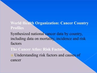 World Health Organization: Cancer Country
Profiles
Synthesized national cancer data by country,
including data on mortality, incidence and risk
factors
The Cancer Atlas: Risk Factors
⦿ Understanding risk factors and causes of
cancer
 