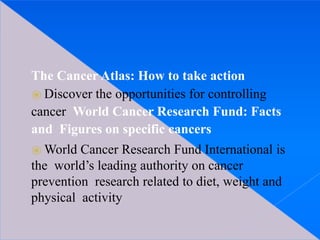 The Cancer Atlas: How to take action
⦿ Discover the opportunities for controlling
cancer World Cancer Research Fund: Facts
and Figures on specific cancers
⦿ World Cancer Research Fund International is
the world’s leading authority on cancer
prevention research related to diet, weight and
physical activity
 