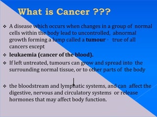  A disease which occurs when changes in a group of normal
cells within the body lead to uncontrolled, abnormal
growth forming a lump called a tumour – true of all
cancers except
 leukaemia (cancer of the blood).
 If left untreated, tumours can grow and spread into the
surrounding normal tissue, or to other parts of the body
 the bloodstream and lymphatic systems, and can affect the
digestive, nervous and circulatory systems or release
hormones that may affect body function.
 