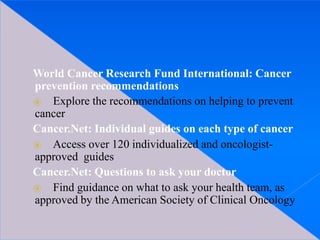 World Cancer Research Fund International: Cancer
prevention recommendations
⦿ Explore the recommendations on helping to prevent
cancer
Cancer.Net: Individual guides on each type of cancer
⦿ Access over 120 individualized and oncologist-
approved guides
Cancer.Net: Questions to ask your doctor
⦿ Find guidance on what to ask your health team, as
approved by the American Society of Clinical Oncology
 