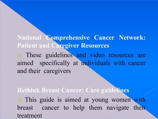 National Comprehensive Cancer Network:
Patient and Caregiver Resources
⦿ These guidelines and video resources are
aimed specifically at individuals with cancer
and their caregivers
Rethink Breast Cancer: Care guidelines
⦿ This guide is aimed at young women with
breast cancer to help them navigate their
treatment
 