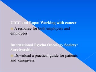 UICC and Bupa: Working with cancer
⦿ A resource for both employers and
employees
International Psycho Oncology Society:
Survivorship
⦿ Download a practical guide for patients
and caregivers
 