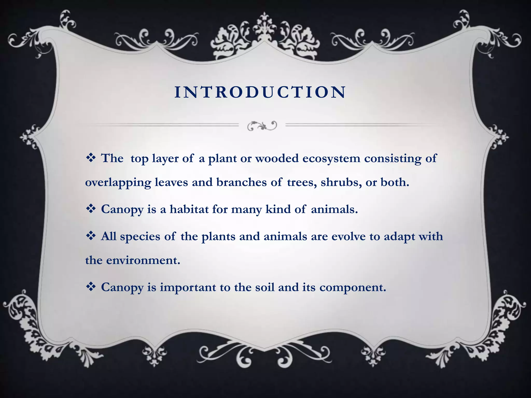 INTRODUCTION
 The top layer of a plant or wooded ecosystem consisting of
overlapping leaves and branches of trees, shrubs, or both.
 Canopy is a habitat for many kind of animals.
 All species of the plants and animals are evolve to adapt with
the environment.
 Canopy is important to the soil and its component.
 