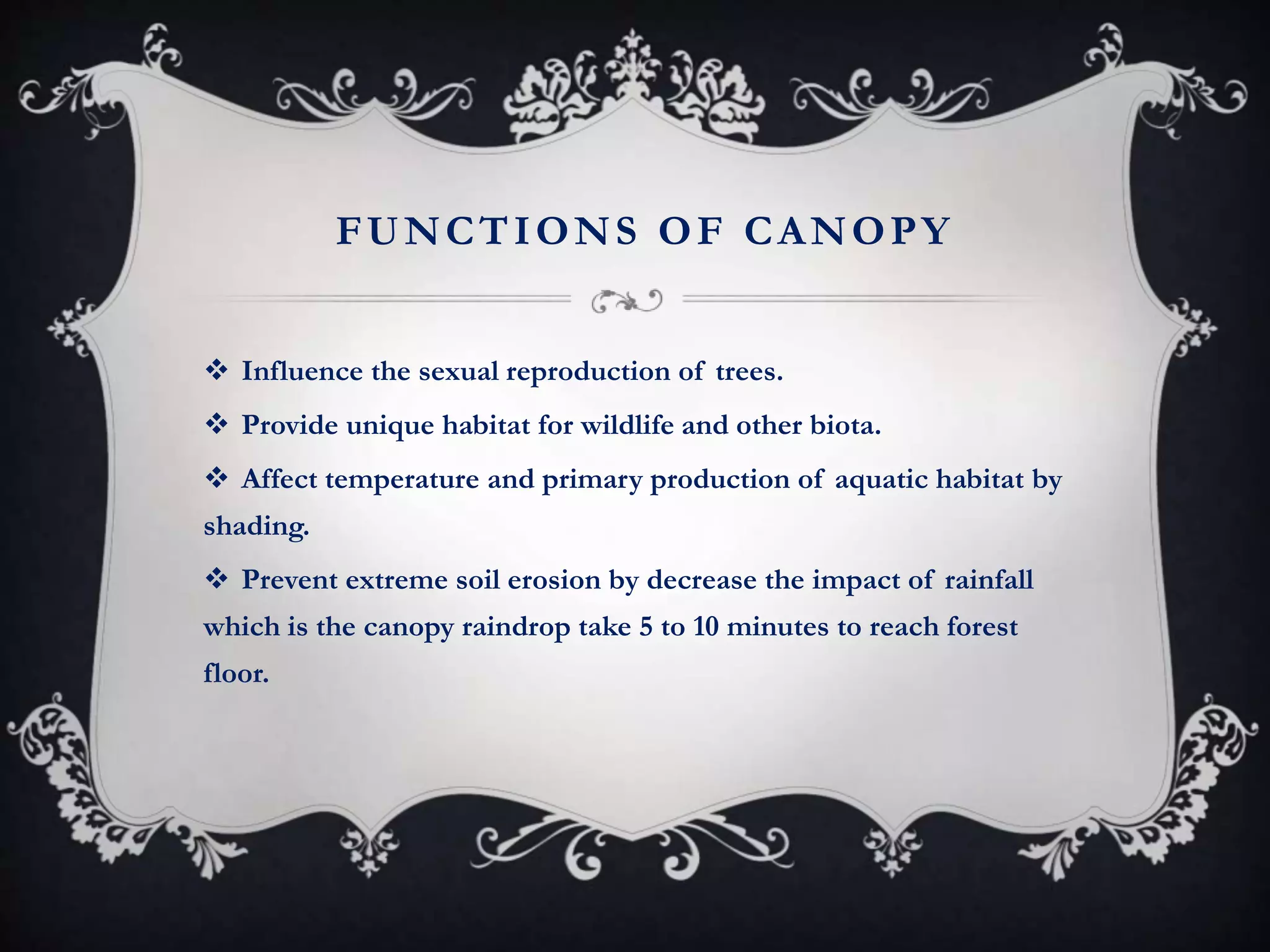 FUNCTIONS OF CANOPY
 Influence the sexual reproduction of trees.
 Provide unique habitat for wildlife and other biota.
 Affect temperature and primary production of aquatic habitat by
shading.
 Prevent extreme soil erosion by decrease the impact of rainfall
which is the canopy raindrop take 5 to 10 minutes to reach forest
floor.
 