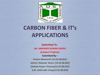 CARBON FIBER & IT’s
APPLICATIONS
Submitted To -
Mr. ABHISHEK KUMAR GHOSH
Assistant Professor
Submitted By –
Pritam Bhowmick (13.02.08.061)
Sahriar Rahman Tanvir (12.02.08.062)
Shahed Anwer Tanmoy(12.02.08.032)
S.M. Ashik Abir Orup(13.01.08.050)
 