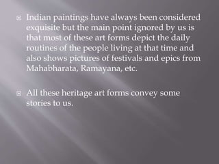  Indian paintings have always been considered
exquisite but the main point ignored by us is
that most of these art forms depict the daily
routines of the people living at that time and
also shows pictures of festivals and epics from
Mahabharata, Ramayana, etc.
 All these heritage art forms convey some
stories to us.
 