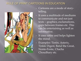 ROLE OF ANIMATED CARTOONS IN EDUCATION
• Cartoons on television play a big-role
in children’s lives.
• They are a great way to mix fun with
learning.
• Combination of attractive visuals and
spoken language.
• Examples: Scooby Doo, Captain
Planet, Richie Rich, Pokemon, Heidi.
• If used properly they can instruct
about a variety of subjects as well as
enhance English.
 