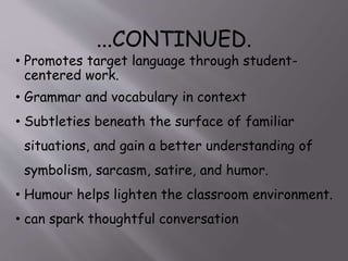 SOME USES OF COMICS AND
CARTOONS IN CLASSROOMS:
• to demonstrate high-frequency vocabulary in context
• to illustrate idioms and expressions
• to teach verbs and other parts of speech as examples of
connected speech
• to simulate dialogues to inject humor into class sessions
• to provide a basis for oral discourse and writing activities
• to illustrate culture and values
 