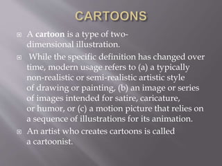  A cartoon is a type of two-
dimensional illustration.
 While the specific definition has changed over
time, modern usage refers to (a) a typically
non-realistic or semi-realistic artistic style
of drawing or painting, (b) an image or series
of images intended for satire, caricature,
or humor, or (c) a motion picture that relies on
a sequence of illustrations for its animation.
 An artist who creates cartoons is called
a cartoonist.
 