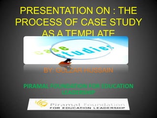 PRESENTATION ON : THE
PROCESS OF CASE STUDY
    AS A TEMPLATE


      BY: GULZAR HUSSAIN

 PIRAMAL FOUNDATION FOR EDUCATION
            LEADERSHIP
 