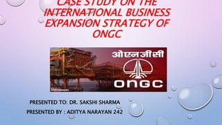 CASE STUDY ON THE
INTERNATIONAL BUSINESS
EXPANSION STRATEGY OF
ONGC
PRESENTED TO: DR. SAKSHI SHARMA
PRESENTED BY : ADITYA NARAYAN 242
 