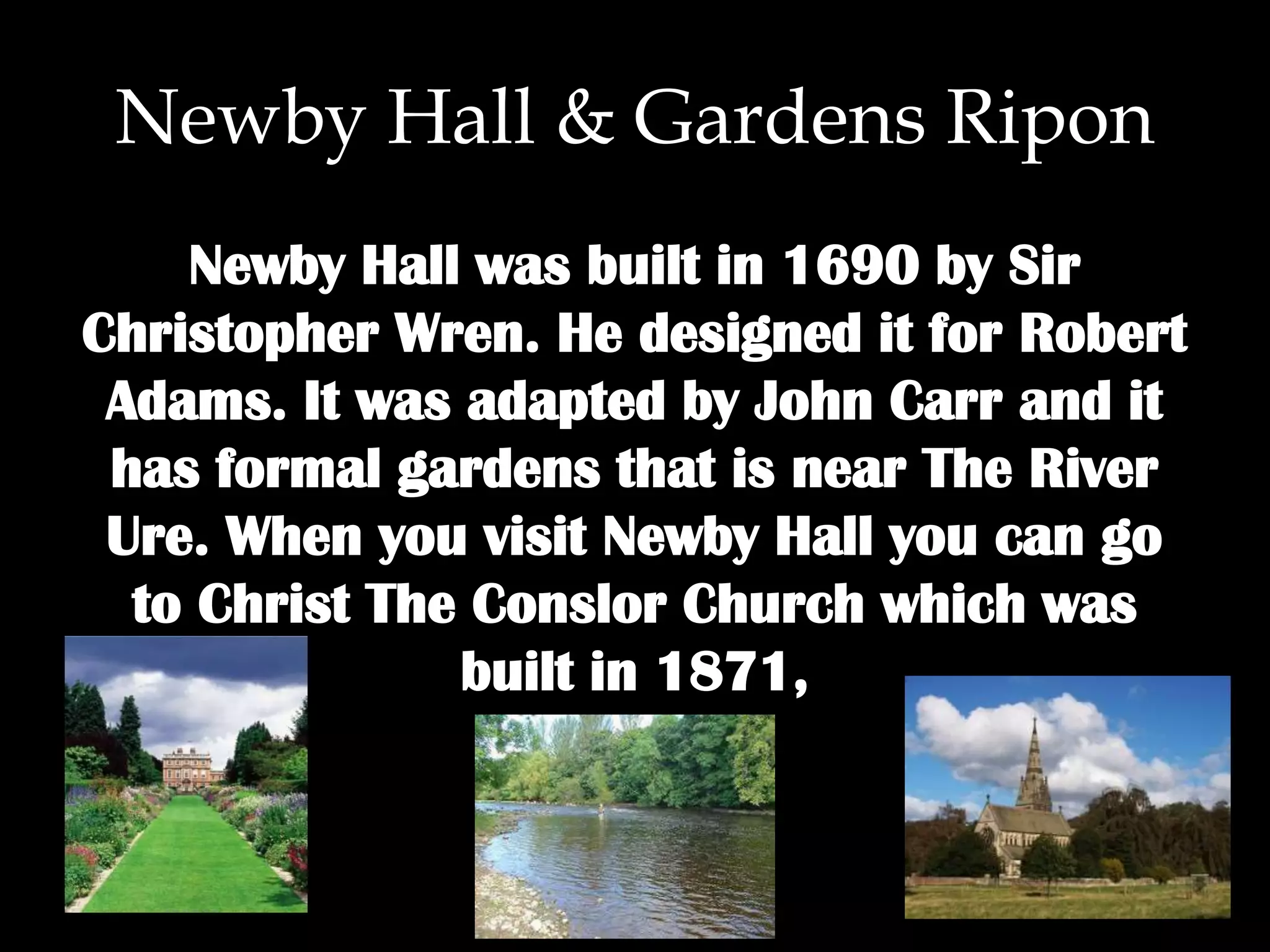 Newby Hall & Gardens Ripon
Newby Hall was built in 1690 by Sir
Christopher Wren. He designed it for Robert
Adams. It was adapted by John Carr and it
has formal gardens that is near The River
Ure. When you visit Newby Hall you can go
to Christ The Conslor Church which was
built in 1871,
 