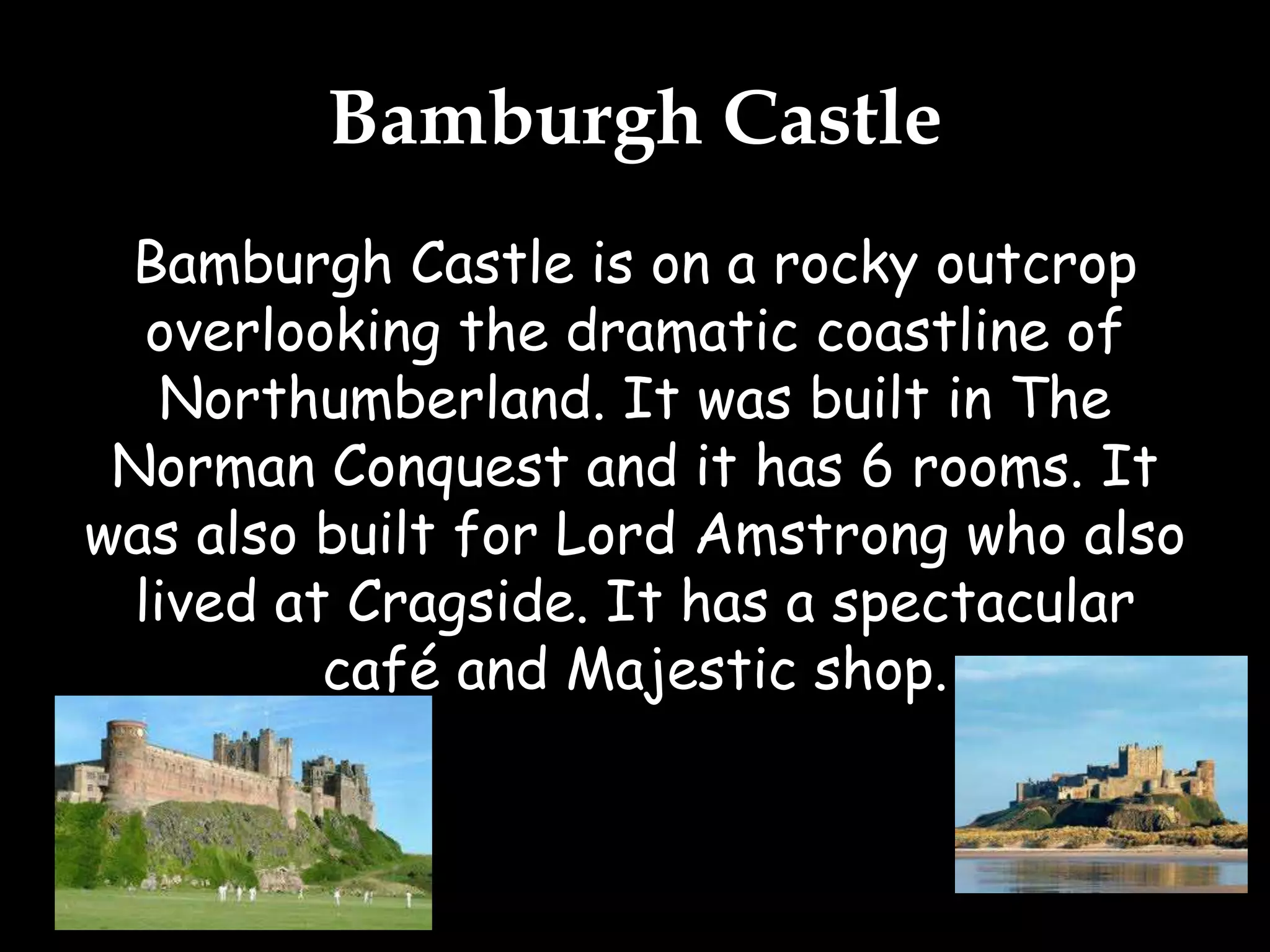 Bamburgh Castle
Bamburgh Castle is on a rocky outcrop
overlooking the dramatic coastline of
Northumberland. It was built in The
Norman Conquest and it has 6 rooms. It
was also built for Lord Amstrong who also
lived at Cragside. It has a spectacular
café and Majestic shop.
 