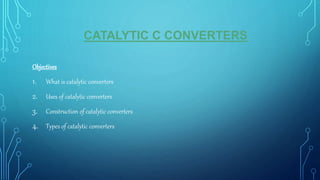 CATALYTIC C CONVERTERS
Objectives
1. What is catalytic converters
2. Uses of catalytic converters
3. Construction of catalytic converters
4. Types of catalytic converters
 
