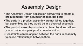 Assembly Design
• The Assembly Design application allows you to create a
product model from a number of separate parts
• The parts in a product assembly are not joined together,
but assembled as they would be in a physical assembly
• The product assembly structure is hierarchical and allows
you to model complex product relationships
• Constraints can be applied between the parts in assembly
to define relationships between them
11 Presentation on Catia 20XX
 