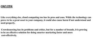 Like everything else, cloud computing too has its pros and cons. While the technology can
prove to be a great asset to your company, it could also cause harm if not understood and
used properly.
CONCLUSION
Crowdsourcing has its problems and critics, but for a number of brands, it is proving
to be an effective solution for doing smarter marketing faster and more
cost-effectively.
 