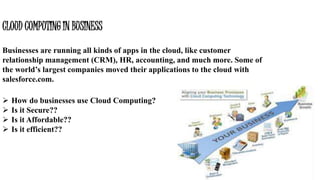 CLOUD COMPUTING IN BUSINESS
Businesses are running all kinds of apps in the cloud, like customer
relationship management (CRM), HR, accounting, and much more. Some of
the world’s largest companies moved their applications to the cloud with
salesforce.com.
 How do businesses use Cloud Computing?
 Is it Secure??
 Is it Affordable??
 Is it efficient??
 
