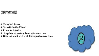DISADVANTAGES
Technical Issues
Security in the Cloud
Prone to Attacks
 Requires a constant Internet connection.
Does not work well with low-speed connections.
 