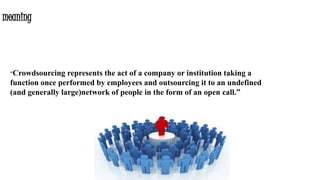 meaning
“Crowdsourcing represents the act of a company or institution taking a
function once performed by employees and outsourcing it to an undefined
(and generally large)network of people in the form of an open call.”
 