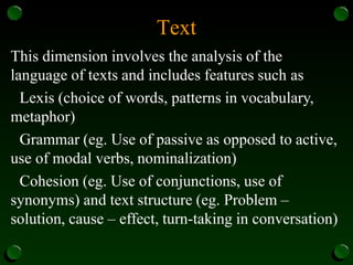 Text
This dimension involves the analysis of the
language of texts and includes features such as
Lexis (choice of words, patterns in vocabulary,
metaphor)
Grammar (eg. Use of passive as opposed to active,
use of modal verbs, nominalization)
Cohesion (eg. Use of conjunctions, use of
synonyms) and text structure (eg. Problem –
solution, cause – effect, turn-taking in conversation)
 