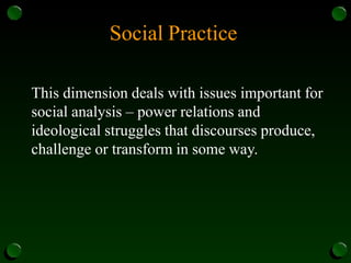 Social Practice
This dimension deals with issues important for
social analysis – power relations and
ideological struggles that discourses produce,
challenge or transform in some way.
 