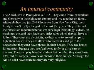 An unusual community
The Amish live in Pennsylvania, USA. They came from Switzerland
and Germany in the eighteenth century and live together on farms.
Although they live just 240 kilometres from New York City, their
lifestyle hasn't really changed in the last 250 years. They've turned
their backs on modern materialism: cars, high technology, videos, fax
machines, etc. and they have very strict rules which they all have to
follow. They can't use electricity, so they have to use oil lamps to
light their houses. They are allowed to use banks and go to the
doctor's but they can't have phones in their houses. They use horses
for transport because they aren't allowed to fly or drive cars or
tractors. They can play baseball and eat hot dogs but they can't have
TVs, radios, carpets, flowers, or photos in their houses. Although the
Amish don't have churches they are very religious.
 
