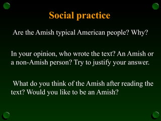 Social practice
Are the Amish typical American people? Why?
In your opinion, who wrote the text? An Amish or
a non-Amish person? Try to justify your answer.
What do you think of the Amish after reading the
text? Would you like to be an Amish?
 