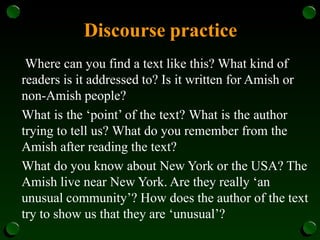 Discourse practice
Where can you find a text like this? What kind of
readers is it addressed to? Is it written for Amish or
non-Amish people?
What is the ‘point’ of the text? What is the author
trying to tell us? What do you remember from the
Amish after reading the text?
What do you know about New York or the USA? The
Amish live near New York. Are they really ‘an
unusual community’? How does the author of the text
try to show us that they are ‘unusual’?
 