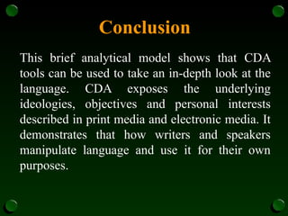 Conclusion
This brief analytical model shows that CDA
tools can be used to take an in-depth look at the
language. CDA exposes the underlying
ideologies, objectives and personal interests
described in print media and electronic media. It
demonstrates that how writers and speakers
manipulate language and use it for their own
purposes.
 