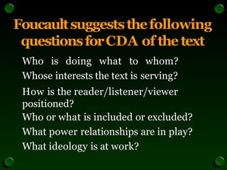 Foucaultsuggeststhefollowing
questionsforCDA of thetext
Who is doing what to whom?
Whose interests the text is serving?
How is the reader/listener/viewer
positioned?
Who or what is included or excluded?
What power relationships are in play?
What ideology is at work?
 