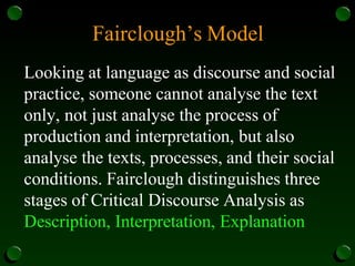Fairclough’s Model
Looking at language as discourse and social
practice, someone cannot analyse the text
only, not just analyse the process of
production and interpretation, but also
analyse the texts, processes, and their social
conditions. Fairclough distinguishes three
stages of Critical Discourse Analysis as
Description, Interpretation, Explanation
 