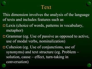 Text
This dimension involves the analysis of the language
of texts and includes features such as
 Lexis (choice of words, patterns in vocabulary,
metaphor)
 Grammar (eg. Use of passive as opposed to active,
use of modal verbs, nominalization)
 Cohesion (eg. Use of conjunctions, use of
synonyms) and text structure (eg. Problem –
solution, cause – effect, turn-taking in
conversation)
 