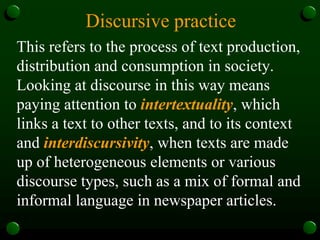 Discursive practice
This refers to the process of text production,
distribution and consumption in society.
Looking at discourse in this way means
paying attention to intertextuality, which
links a text to other texts, and to its context
and interdiscursivity, when texts are made
up of heterogeneous elements or various
discourse types, such as a mix of formal and
informal language in newspaper articles.
 