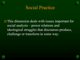 Social Practice
 This dimension deals with issues important for
social analysis – power relations and
ideological struggles that discourses produce,
challenge or transform in some way.
 