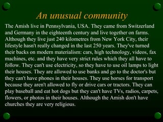 An unusual community
The Amish live in Pennsylvania, USA. They came from Switzerland
and Germany in the eighteenth century and live together on farms.
Although they live just 240 kilometres from New York City, their
lifestyle hasn't really changed in the last 250 years. They've turned
their backs on modern materialism: cars, high technology, videos, fax
machines, etc. and they have very strict rules which they all have to
follow. They can't use electricity, so they have to use oil lamps to light
their houses. They are allowed to use banks and go to the doctor's but
they can't have phones in their houses. They use horses for transport
because they aren't allowed to fly or drive cars or tractors. They can
play baseball and eat hot dogs but they can't have TVs, radios, carpets,
flowers, or photos in their houses. Although the Amish don't have
churches they are very religious.
 