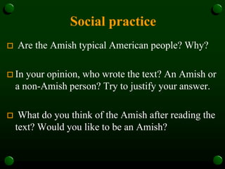 Social practice
 Are the Amish typical American people? Why?
 In your opinion, who wrote the text? An Amish or
a non-Amish person? Try to justify your answer.
 What do you think of the Amish after reading the
text? Would you like to be an Amish?
 