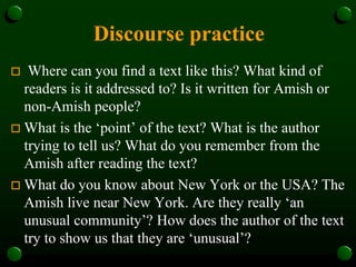 Discourse practice
 Where can you find a text like this? What kind of
readers is it addressed to? Is it written for Amish or
non-Amish people?
 What is the ‘point’ of the text? What is the author
trying to tell us? What do you remember from the
Amish after reading the text?
 What do you know about New York or the USA? The
Amish live near New York. Are they really ‘an
unusual community’? How does the author of the text
try to show us that they are ‘unusual’?
 