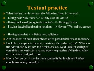 Textual practice
 What linking words connect the following ideas in the text?
 –Living near New York < > Lifestyle of the Amish
 –Using banks and going to the doctor's < > Having phones
 –Playing baseball and eating hot dogs < > Having TVs, radios, carpets
…
 –Having churches < > Being very religious
 Are the ideas on both sides presented as paradoxical or contradictory?
 Look for examples in the text containing the verb can/can't. What can
the Amish do? What can the Amish not do? Next look for examples
containing the verbs have to and allow, expressing obligation. What
are the Amish obliged to do?
 How often do you have the same symbol in both columns? What
conclusions can you make?
 
