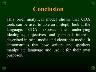 Conclusion
This brief analytical model shows that CDA
tools can be used to take an in-depth look at the
language. CDA exposes the underlying
ideologies, objectives and personal interests
described in print media and electronic media. It
demonstrates that how writers and speakers
manipulate language and use it for their own
purposes.
 