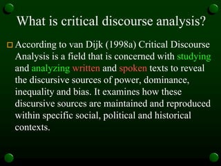 What is critical discourse analysis?
 According to van Dijk (1998a) Critical Discourse
Analysis is a field that is concerned with studying
and analyzing written and spoken texts to reveal
the discursive sources of power, dominance,
inequality and bias. It examines how these
discursive sources are maintained and reproduced
within specific social, political and historical
contexts.
 